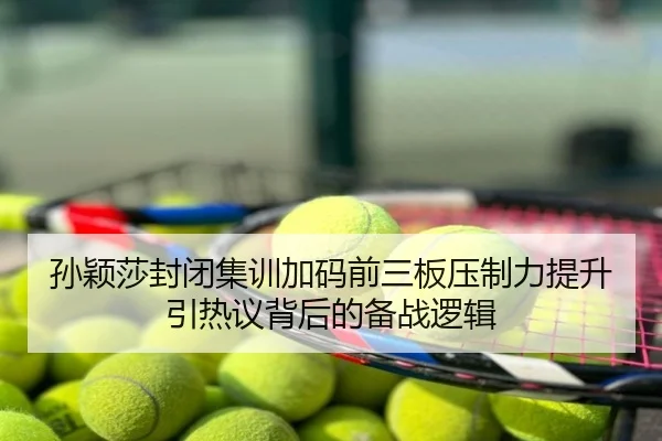 孙颖莎封闭集训加码前三板压制力提升引热议背后的备战逻辑