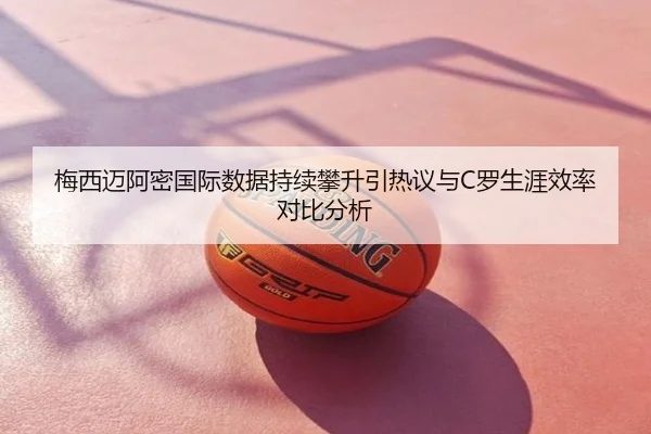 梅西迈阿密国际数据持续攀升引热议与C罗生涯效率对比分析