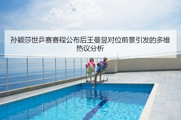 孙颖莎世乒赛赛程公布后王曼昱对位前景引发的多维热议分析